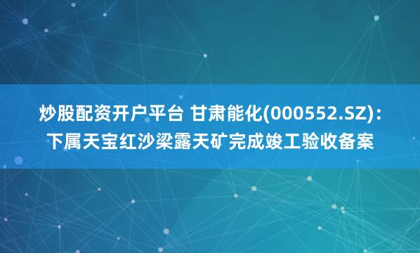 炒股配资开户平台 甘肃能化(000552.SZ)：下属天宝红沙梁露天矿完成竣工验收备案