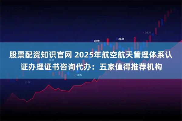 股票配资知识官网 2025年航空航天管理体系认证办理证书咨询代办：五家值得推荐机构