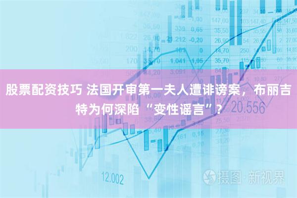 股票配资技巧 法国开审第一夫人遭诽谤案，布丽吉特为何深陷 “变性谣言”？