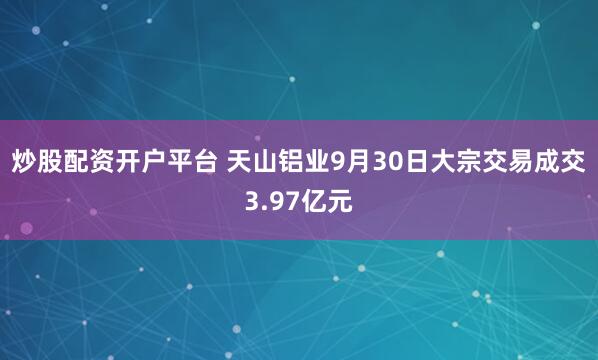 炒股配资开户平台 天山铝业9月30日大宗交易成交3.97亿元