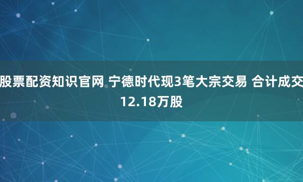 股票配资知识官网 宁德时代现3笔大宗交易 合计成交12.18万股