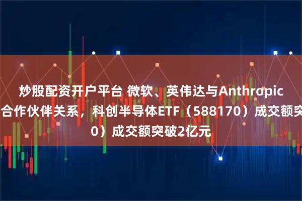 炒股配资开户平台 微软、英伟达与Anthropic达成战略合作伙伴关系，科创半导体ETF（588170）成交额突破2亿元