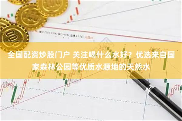 全国配资炒股门户 关注喝什么水好？优选来自国家森林公园等优质水源地的天然水