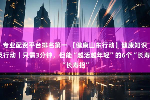 专业配资平台排名第一 【健康山东行动】健康知识普及行动｜只需3分钟，但能“越活越年轻”的6个“长寿招”