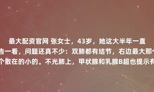 最大配资官网 张女士，43岁，她这大半年一直睡不安稳，结果体检报告一看，问题还真不少：双肺都有结节，右边最大那个7毫米，左边也有几个散在的小的。不光肺上，甲状腺和乳腺B超也提示有3类结节。医生虽然让定期观察，但她心里那根弦一下子就绷紧了。她最担心的有两点：一是报告上写的“较前略饱满”，看着就心慌，怕它悄...