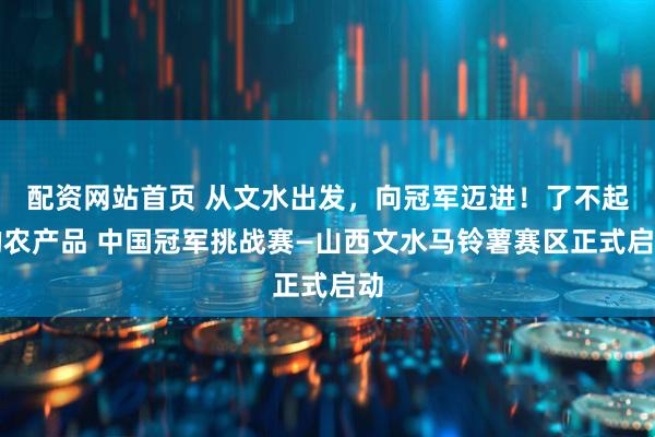 配资网站首页 从文水出发，向冠军迈进！了不起的农产品 中国冠军挑战赛—山西文水马铃薯赛区正式启动