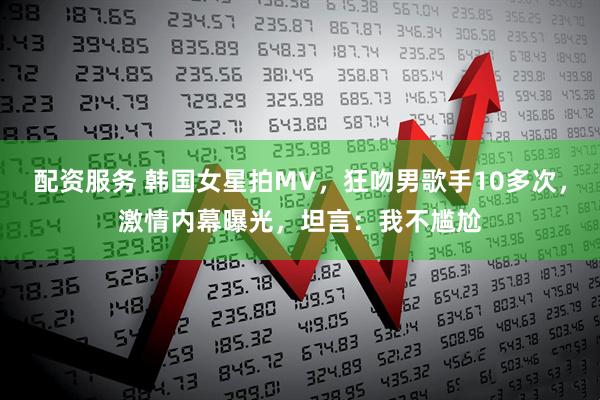 配资服务 韩国女星拍MV，狂吻男歌手10多次，激情内幕曝光，坦言：我不尴尬