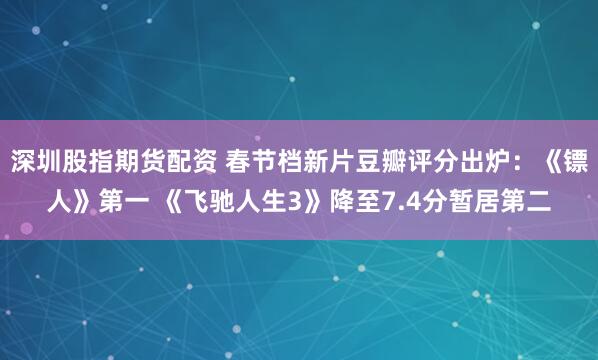 深圳股指期货配资 春节档新片豆瓣评分出炉：《镖人》第一 《飞驰人生3》降至7.4分暂居第二