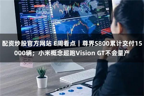配资炒股官方网站 E周看点｜尊界S800累计交付15000辆；小米概念超跑Vision GT不会量产